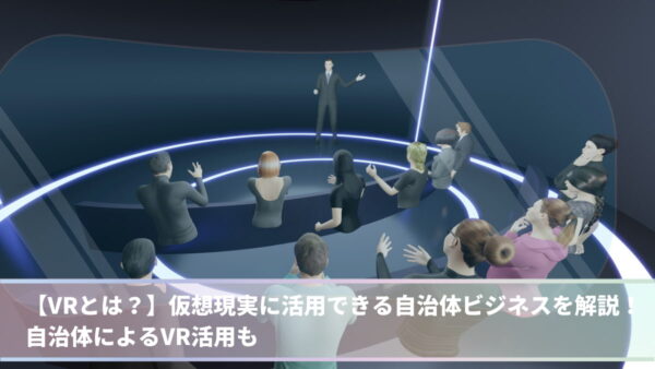 【VRとは？】仮想現実に活用できる自治体ビジネスを解説！自治体によるVR活用も