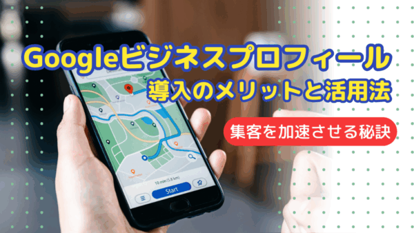 Googleビジネスプロフィール導入のメリットと活用法：集客を加速させる秘訣